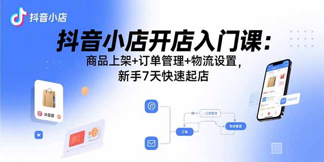 抖音小店开店入门课：商品上架+订单管理+物流设置，新手7天快速起店-聊项目