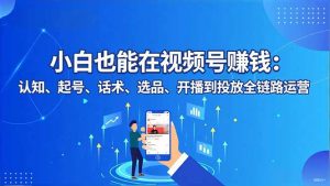小白也能在视频号赚钱：认知、起号、话术、选品、开播到投放全链路运营-聊项目