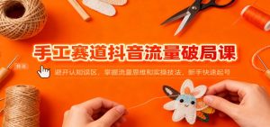 手工赛道抖音流量破局课：避开认知误区，掌握流量思维和实操技法，新手快速起号-聊项目