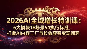 2026AI全域增长特训课：6大模块18场景54执行标准，打造AI内容工厂与长效获客变现闭环-聊项目