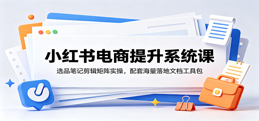 小红书电商提升系统课：选品笔记剪辑矩阵实操，配套海量落地文档工具包-聊项目